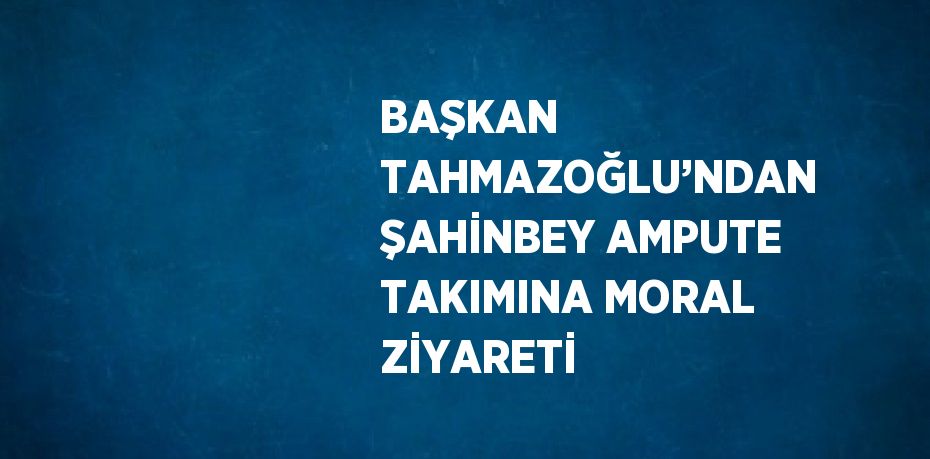 BAŞKAN TAHMAZOĞLU’NDAN ŞAHİNBEY AMPUTE TAKIMINA MORAL ZİYARETİ