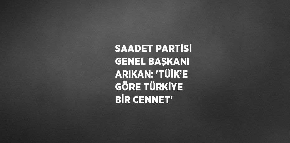 SAADET PARTİSİ GENEL BAŞKANI ARIKAN: 'TÜİK’E GÖRE TÜRKİYE BİR CENNET'