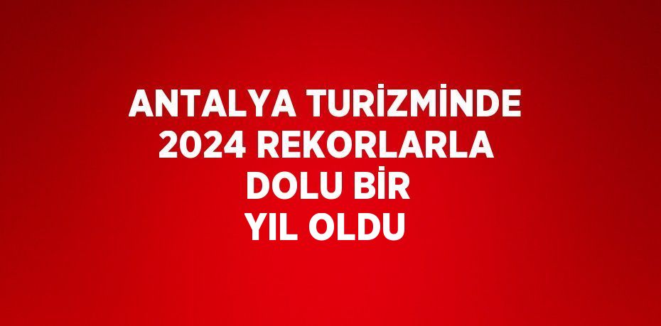 ANTALYA TURİZMİNDE 2024 REKORLARLA DOLU BİR YIL OLDU