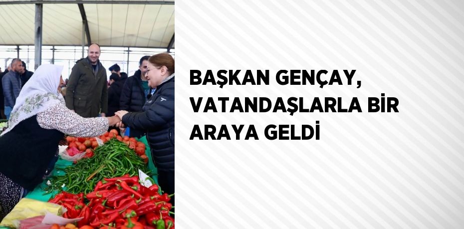BAŞKAN GENÇAY, VATANDAŞLARLA BİR ARAYA GELDİ