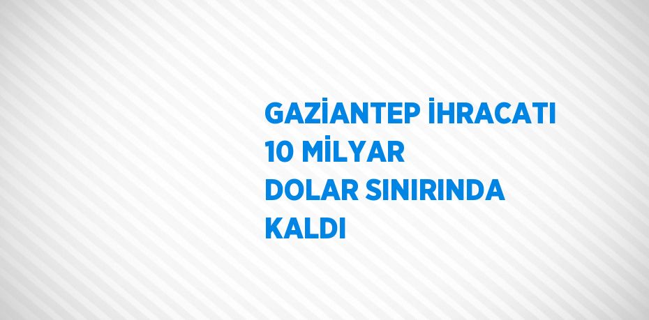 GAZİANTEP İHRACATI 10 MİLYAR DOLAR SINIRINDA KALDI