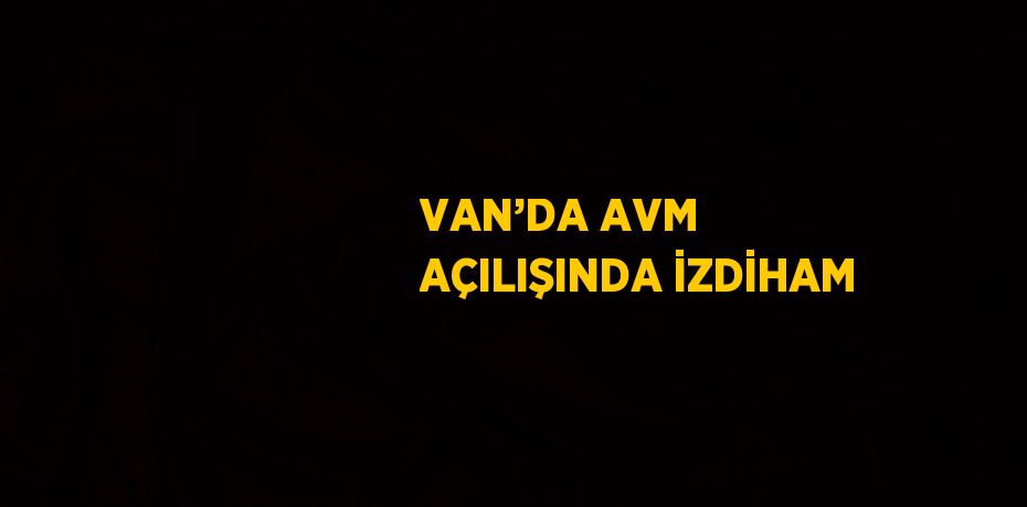 VAN’DA AVM AÇILIŞINDA İZDİHAM