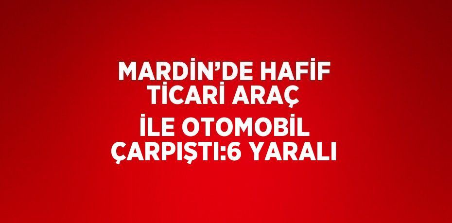 MARDİN’DE HAFİF TİCARİ ARAÇ İLE OTOMOBİL ÇARPIŞTI:6 YARALI