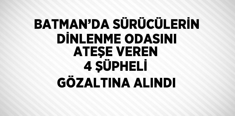 BATMAN’DA SÜRÜCÜLERİN DİNLENME ODASINI ATEŞE VEREN 4 ŞÜPHELİ GÖZALTINA ALINDI