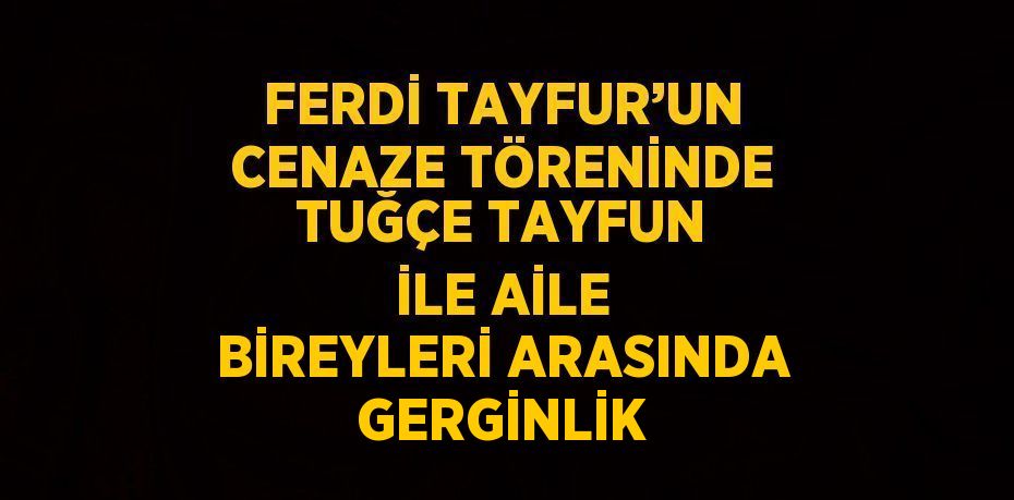 FERDİ TAYFUR’UN CENAZE TÖRENİNDE TUĞÇE TAYFUN İLE AİLE BİREYLERİ ARASINDA GERGİNLİK