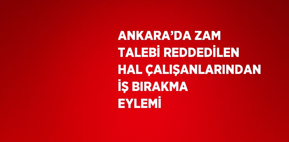 ANKARA’DA ZAM TALEBİ REDDEDİLEN HAL ÇALIŞANLARINDAN İŞ BIRAKMA EYLEMİ