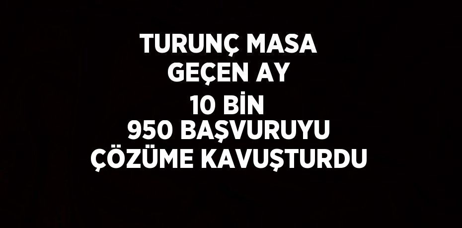 TURUNÇ MASA GEÇEN AY 10 BİN 950 BAŞVURUYU ÇÖZÜME KAVUŞTURDU