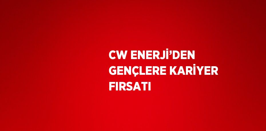 CW ENERJİ’DEN GENÇLERE KARİYER FIRSATI