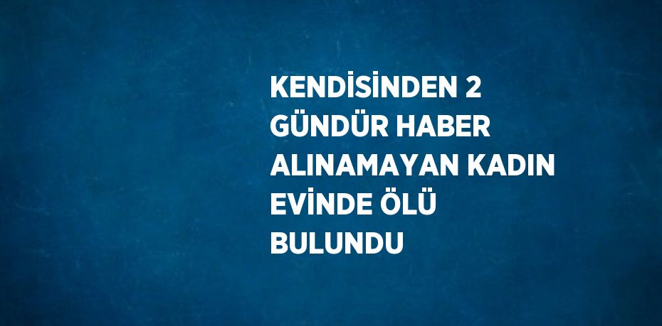 KENDİSİNDEN 2 GÜNDÜR HABER ALINAMAYAN KADIN EVİNDE ÖLÜ BULUNDU