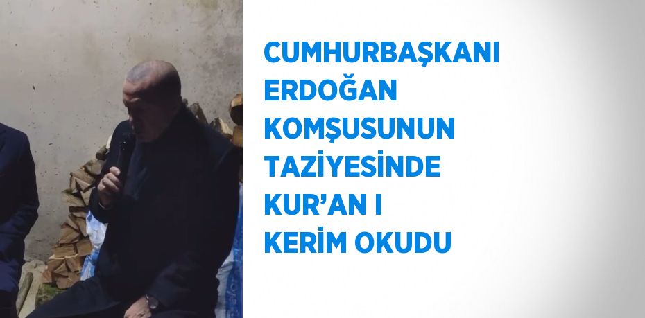 CUMHURBAŞKANI ERDOĞAN KOMŞUSUNUN TAZİYESİNDE KUR’AN I KERİM OKUDU