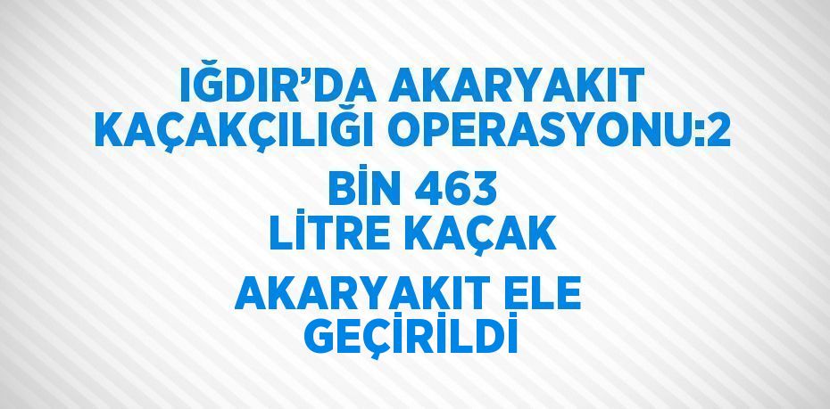 IĞDIR’DA AKARYAKIT KAÇAKÇILIĞI OPERASYONU:2 BİN 463 LİTRE KAÇAK AKARYAKIT ELE GEÇİRİLDİ