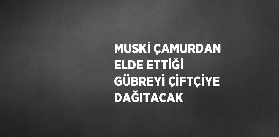 MUSKİ ÇAMURDAN ELDE ETTİĞİ GÜBREYİ ÇİFTÇİYE DAĞITACAK