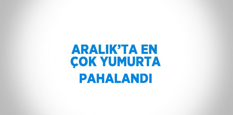 ARALIK’TA EN ÇOK YUMURTA PAHALANDI