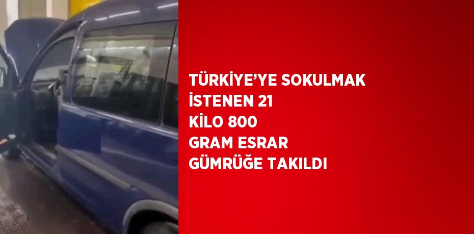 TÜRKİYE’YE SOKULMAK İSTENEN 21 KİLO 800 GRAM ESRAR GÜMRÜĞE TAKILDI