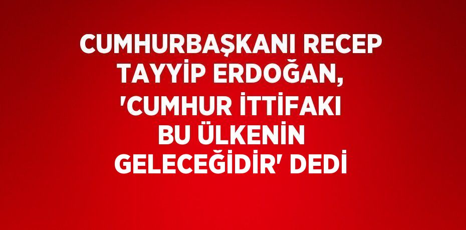 CUMHURBAŞKANI RECEP TAYYİP ERDOĞAN, 'CUMHUR İTTİFAKI BU ÜLKENİN GELECEĞİDİR' DEDİ