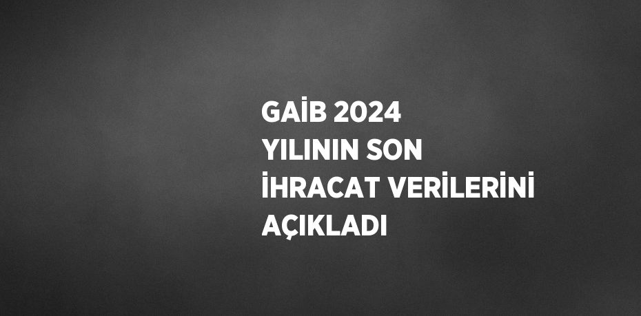 GAİB 2024 YILININ SON İHRACAT VERİLERİNİ AÇIKLADI