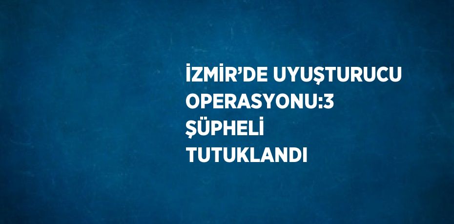 İZMİR’DE UYUŞTURUCU OPERASYONU:3 ŞÜPHELİ TUTUKLANDI