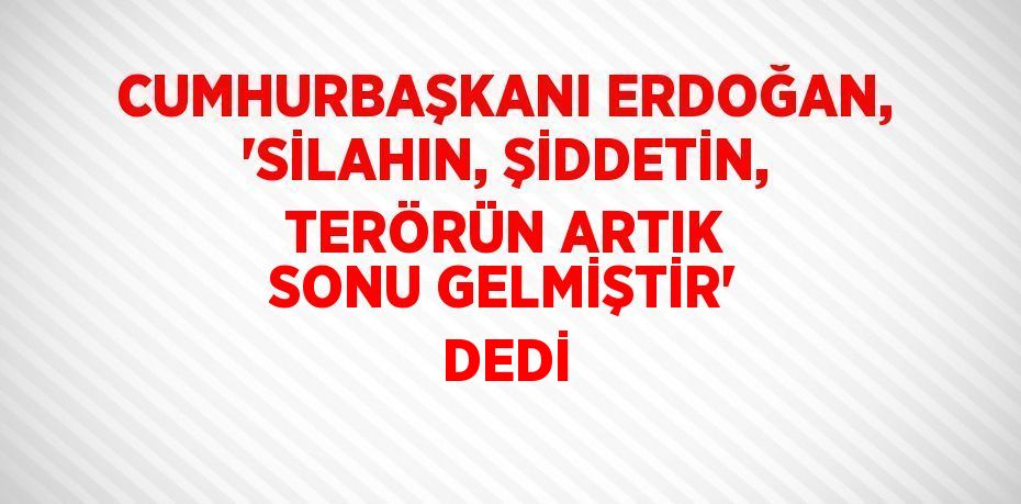 CUMHURBAŞKANI ERDOĞAN, 'SİLAHIN, ŞİDDETİN, TERÖRÜN ARTIK SONU GELMİŞTİR' DEDİ