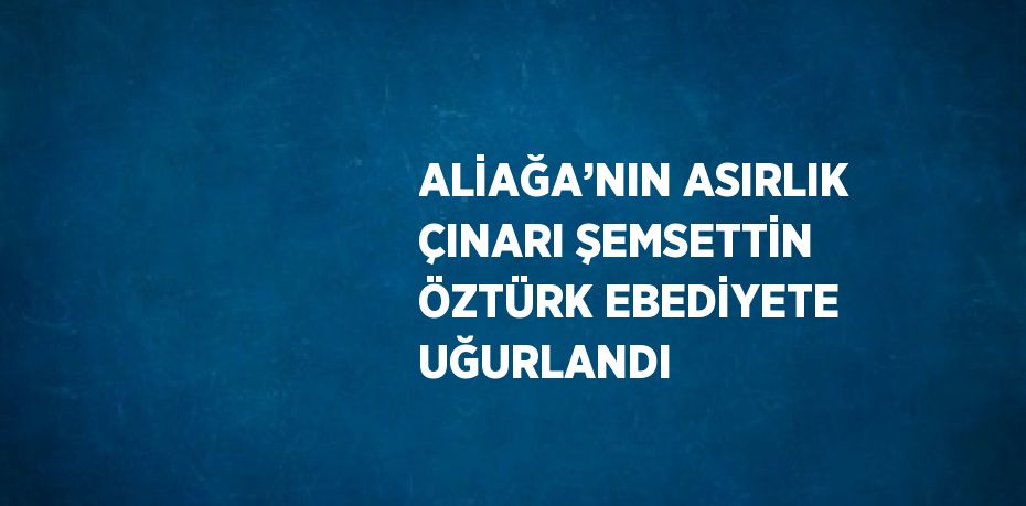 ALİAĞA’NIN ASIRLIK ÇINARI ŞEMSETTİN ÖZTÜRK EBEDİYETE UĞURLANDI