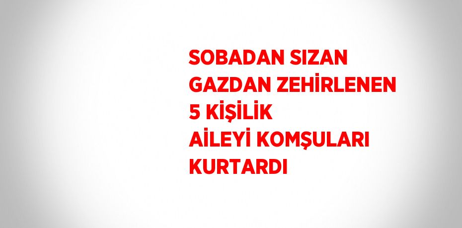 SOBADAN SIZAN GAZDAN ZEHİRLENEN 5 KİŞİLİK AİLEYİ KOMŞULARI KURTARDI