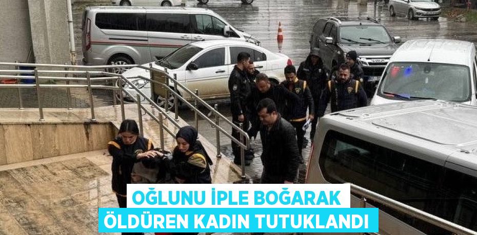 OĞLUNU İPLE BOĞARAK ÖLDÜREN KADIN TUTUKLANDI