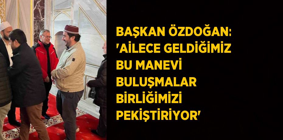 BAŞKAN ÖZDOĞAN: 'AİLECE GELDİĞİMİZ BU MANEVİ BULUŞMALAR BİRLİĞİMİZİ PEKİŞTİRİYOR'