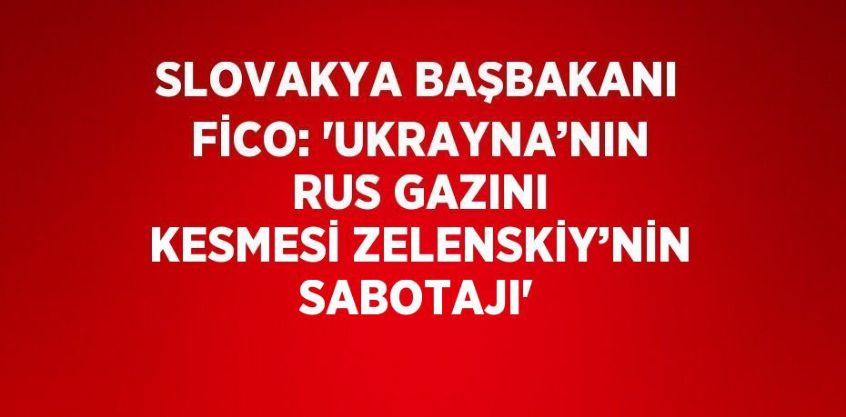 SLOVAKYA BAŞBAKANI FİCO: 'UKRAYNA’NIN RUS GAZINI KESMESİ ZELENSKİY’NİN SABOTAJI'