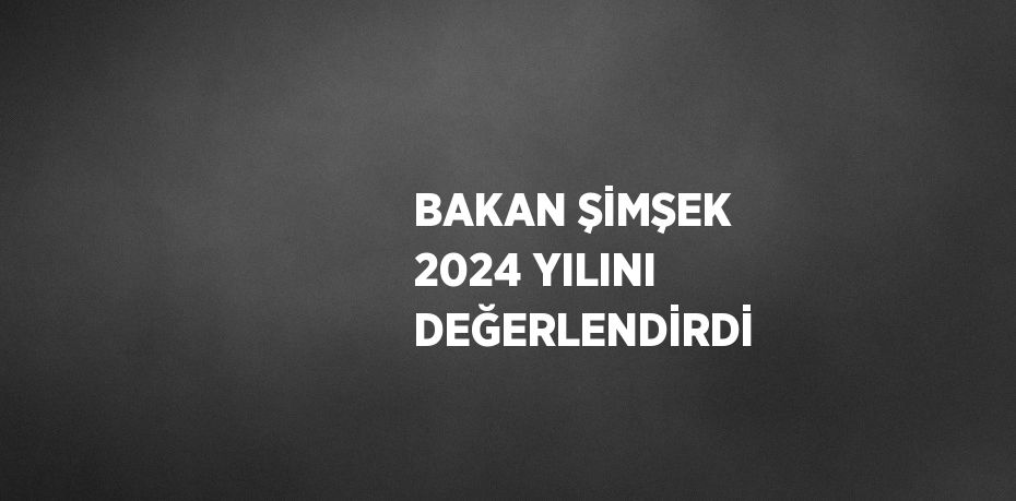 BAKAN ŞİMŞEK 2024 YILINI DEĞERLENDİRDİ