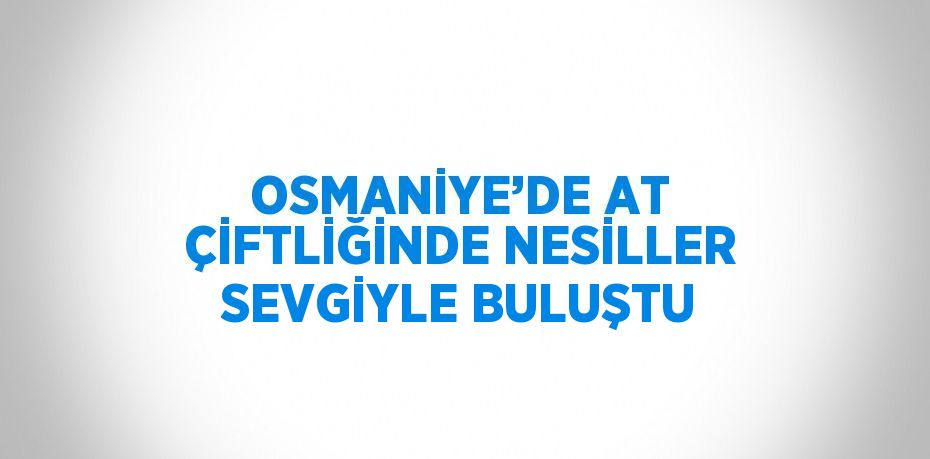 OSMANİYE’DE AT ÇİFTLİĞİNDE NESİLLER SEVGİYLE BULUŞTU