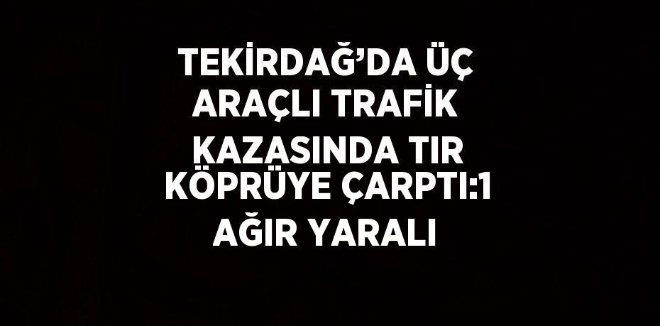 TEKİRDAĞ’DA ÜÇ ARAÇLI TRAFİK KAZASINDA TIR KÖPRÜYE ÇARPTI:1 AĞIR YARALI