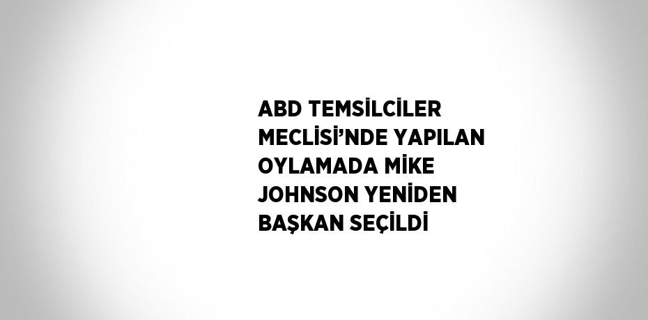 ABD TEMSİLCİLER MECLİSİ’NDE YAPILAN OYLAMADA MİKE JOHNSON YENİDEN BAŞKAN SEÇİLDİ