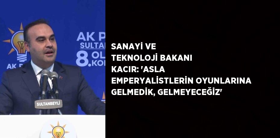 SANAYİ VE TEKNOLOJİ BAKANI KACIR: 'ASLA EMPERYALİSTLERİN OYUNLARINA GELMEDİK, GELMEYECEĞİZ'