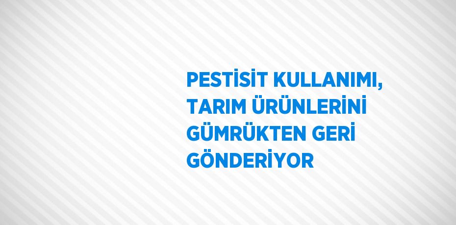 PESTİSİT KULLANIMI, TARIM ÜRÜNLERİNİ GÜMRÜKTEN GERİ GÖNDERİYOR