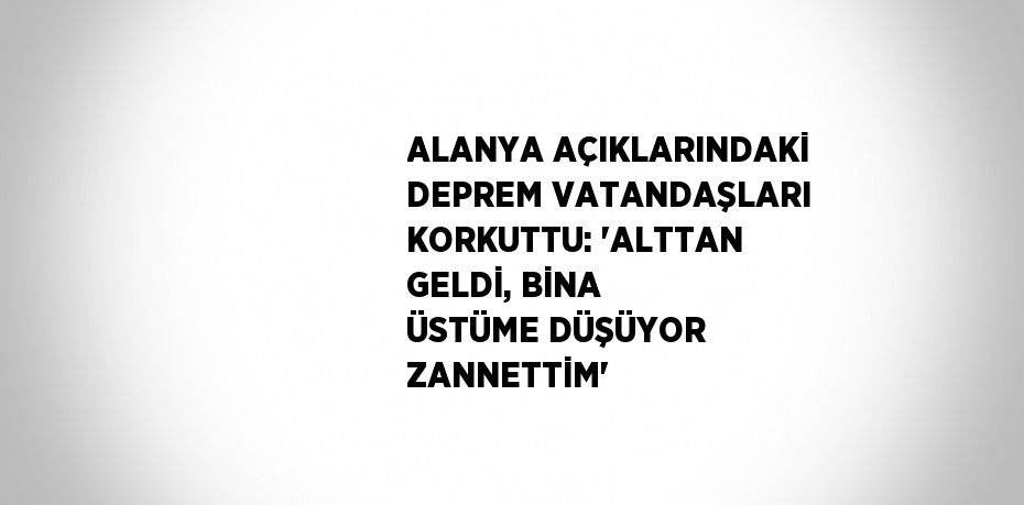 ALANYA AÇIKLARINDAKİ DEPREM VATANDAŞLARI KORKUTTU: 'ALTTAN GELDİ, BİNA ÜSTÜME DÜŞÜYOR ZANNETTİM'