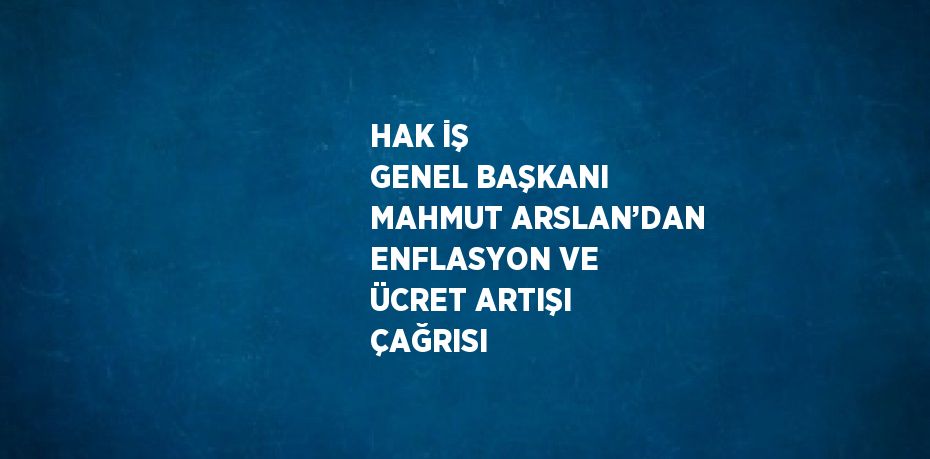 HAK İŞ GENEL BAŞKANI MAHMUT ARSLAN’DAN ENFLASYON VE ÜCRET ARTIŞI ÇAĞRISI