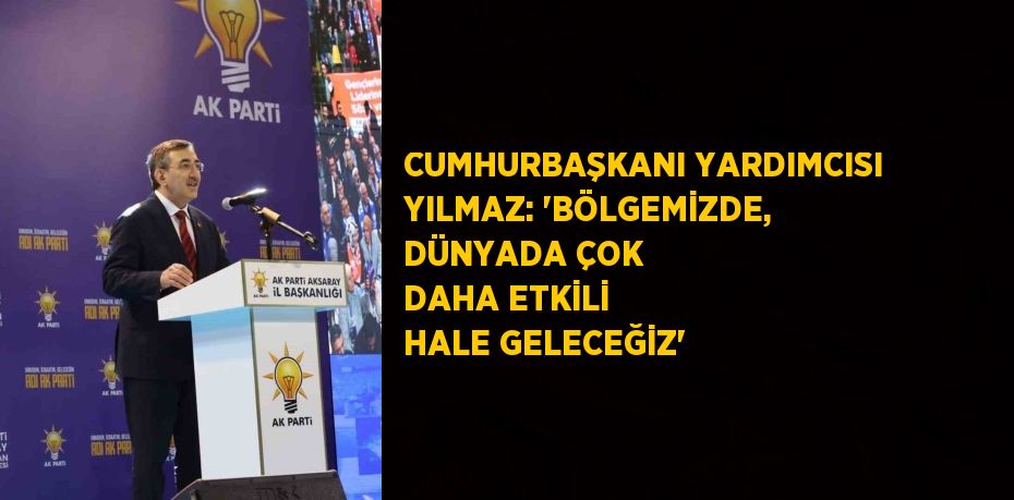 CUMHURBAŞKANI YARDIMCISI YILMAZ: 'BÖLGEMİZDE, DÜNYADA ÇOK DAHA ETKİLİ HALE GELECEĞİZ'