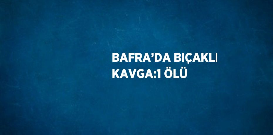 BAFRA’DA BIÇAKLI KAVGA:1 ÖLÜ