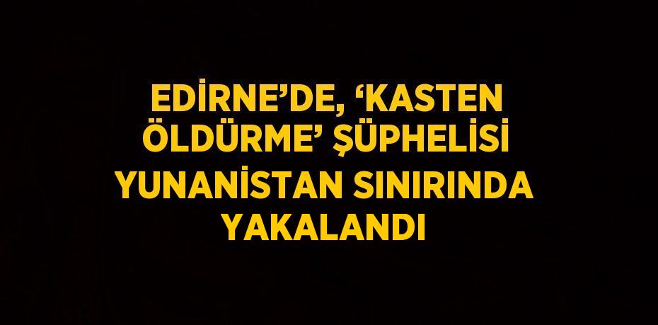 EDİRNE’DE, ‘KASTEN ÖLDÜRME’ ŞÜPHELİSİ YUNANİSTAN SINIRINDA YAKALANDI