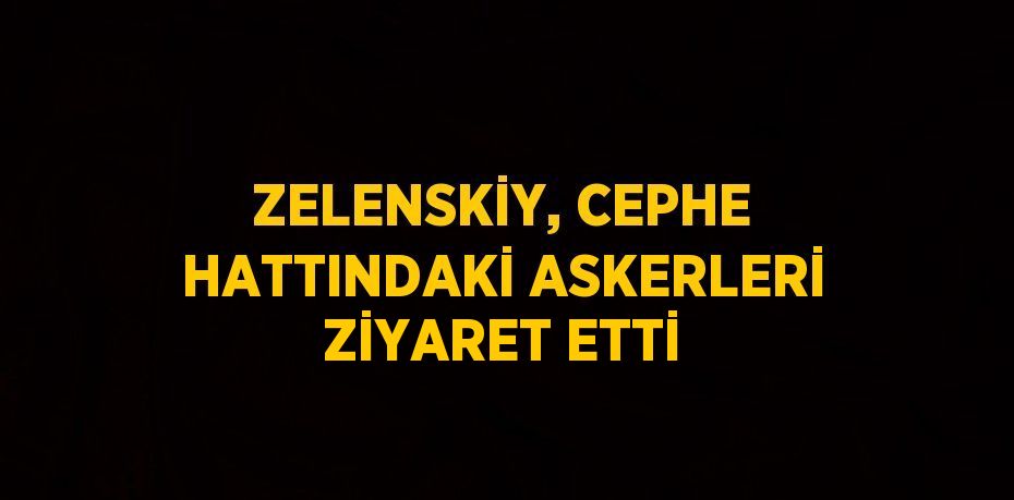 ZELENSKİY, CEPHE HATTINDAKİ ASKERLERİ ZİYARET ETTİ