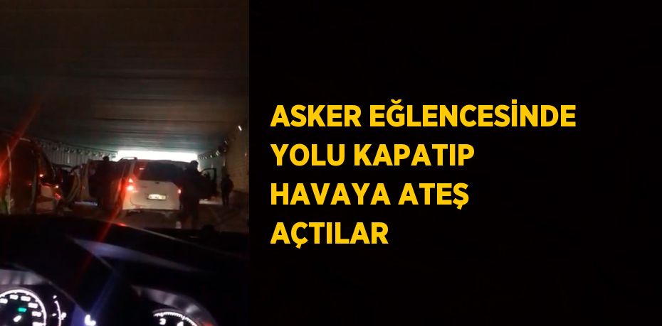 ASKER EĞLENCESİNDE YOLU KAPATIP HAVAYA ATEŞ AÇTILAR