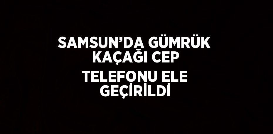 SAMSUN’DA GÜMRÜK KAÇAĞI CEP TELEFONU ELE GEÇİRİLDİ