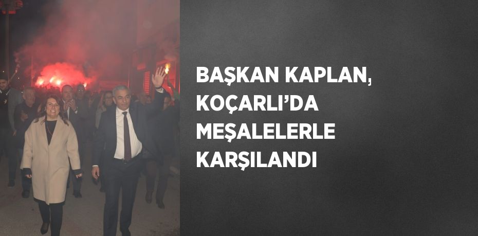BAŞKAN KAPLAN, KOÇARLI’DA MEŞALELERLE KARŞILANDI