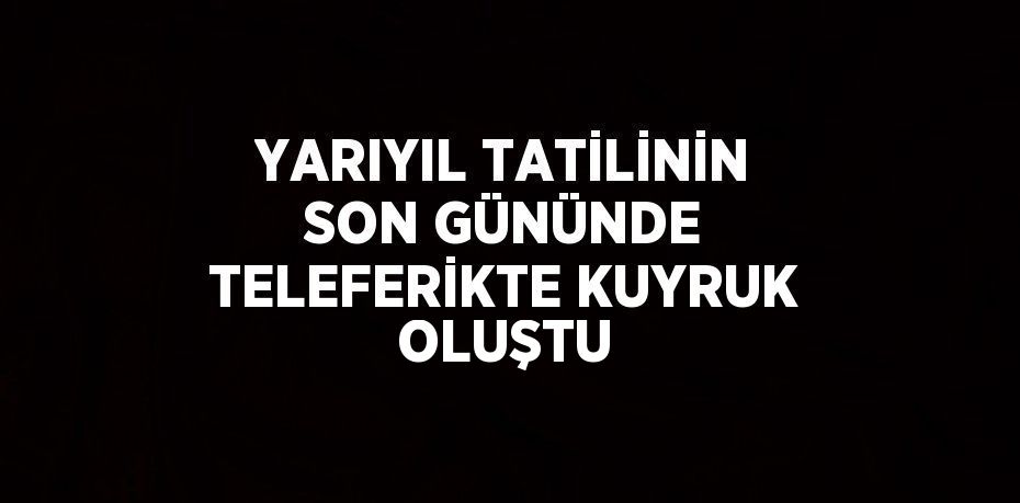 YARIYIL TATİLİNİN SON GÜNÜNDE TELEFERİKTE KUYRUK OLUŞTU