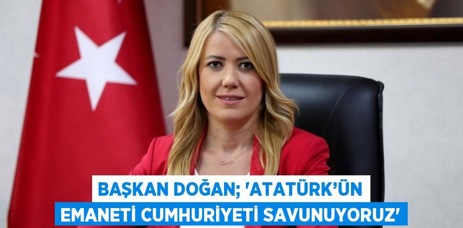 BAŞKAN DOĞAN; 'ATATÜRK’ÜN EMANETİ CUMHURİYETİ SAVUNUYORUZ'