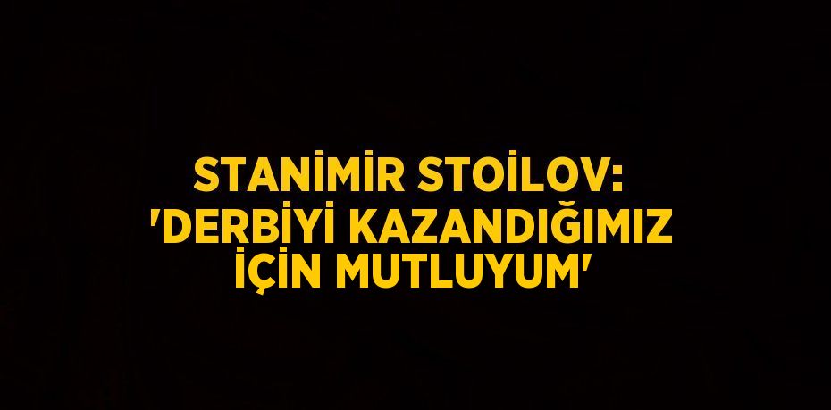 STANİMİR STOİLOV: 'DERBİYİ KAZANDIĞIMIZ İÇİN MUTLUYUM'