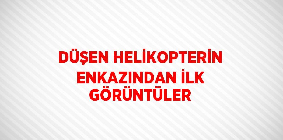 DÜŞEN HELİKOPTERİN ENKAZINDAN İLK GÖRÜNTÜLER