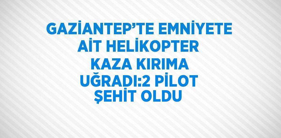 GAZİANTEP’TE EMNİYETE AİT HELİKOPTER KAZA KIRIMA UĞRADI:2 PİLOT ŞEHİT OLDU