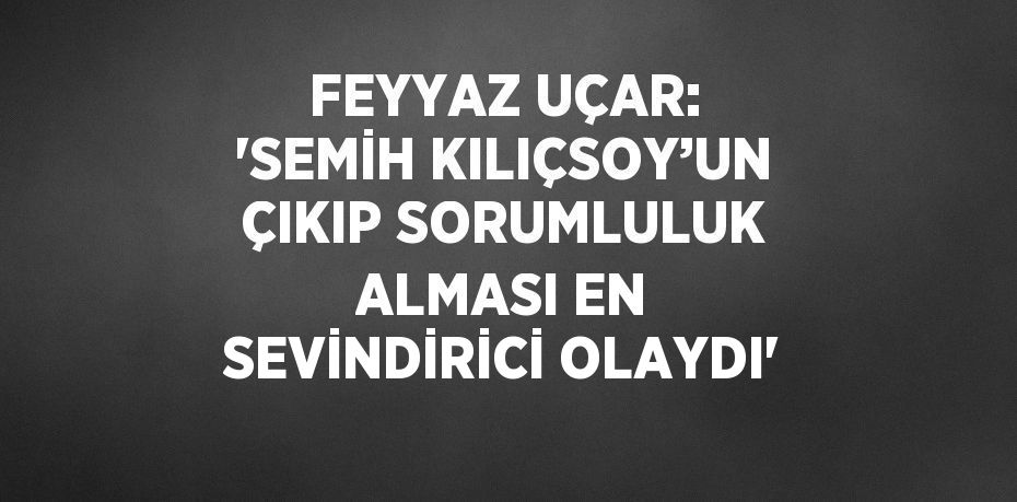 FEYYAZ UÇAR: 'SEMİH KILIÇSOY’UN ÇIKIP SORUMLULUK ALMASI EN SEVİNDİRİCİ OLAYDI'