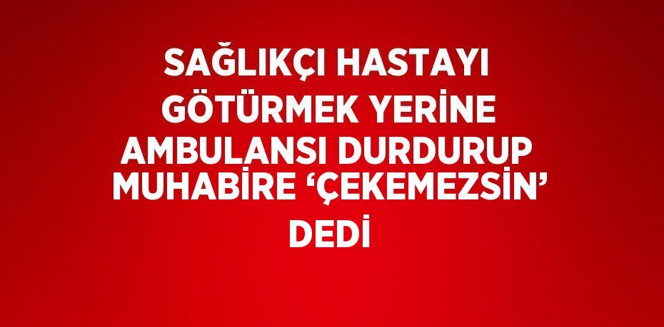 SAĞLIKÇI HASTAYI GÖTÜRMEK YERİNE AMBULANSI DURDURUP MUHABİRE ‘ÇEKEMEZSİN’ DEDİ