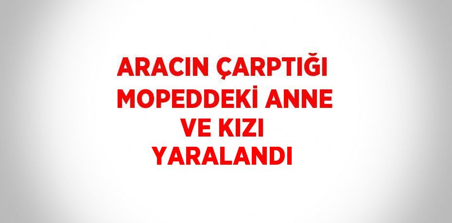 ARACIN ÇARPTIĞI MOPEDDEKİ ANNE VE KIZI YARALANDI